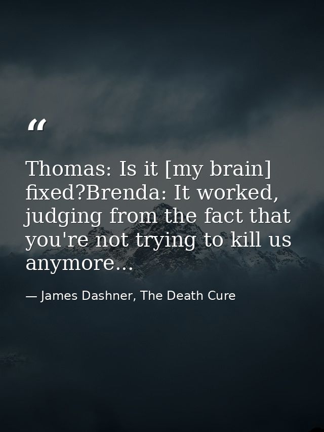 Thomas: Is it [my brain] fixed?Brenda: It worked, judging from the fact that you're not trying to kill us anymore... — James Dashner, The Death Cure