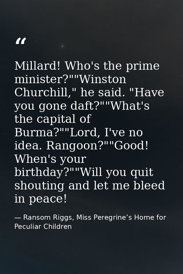 Millard! Who's the prime minister?""Winston Churchill," he said. "Have you gone daft?""What's the capital of Burma?""Lor — Ransom Riggs, Miss Peregrine’s Home for Peculiar Children