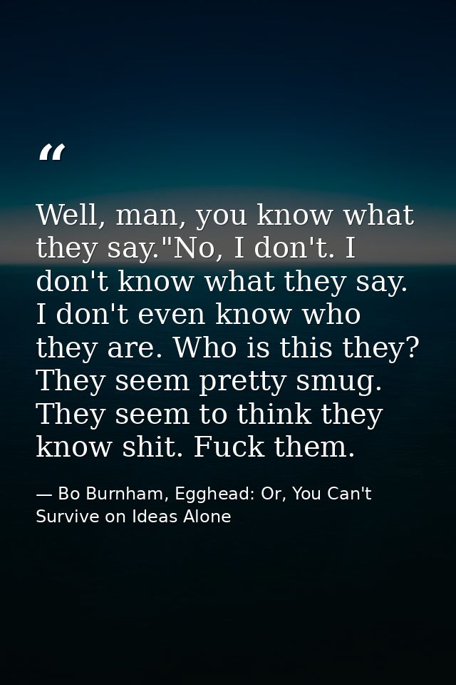 Well, man, you know what they say."No, I don't. I don't know what they say. I don't even know who they are. Who is this  — Bo Burnham, Egghead: Or, You Can't Survive on Ideas Alone