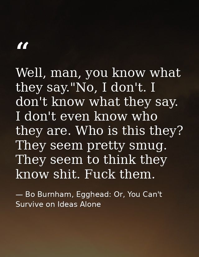 Well, man, you know what they say."No, I don't. I don't know what they say. I don't even know who they are. Who is this  — Bo Burnham, Egghead: Or, You Can't Survive on Ideas Alone