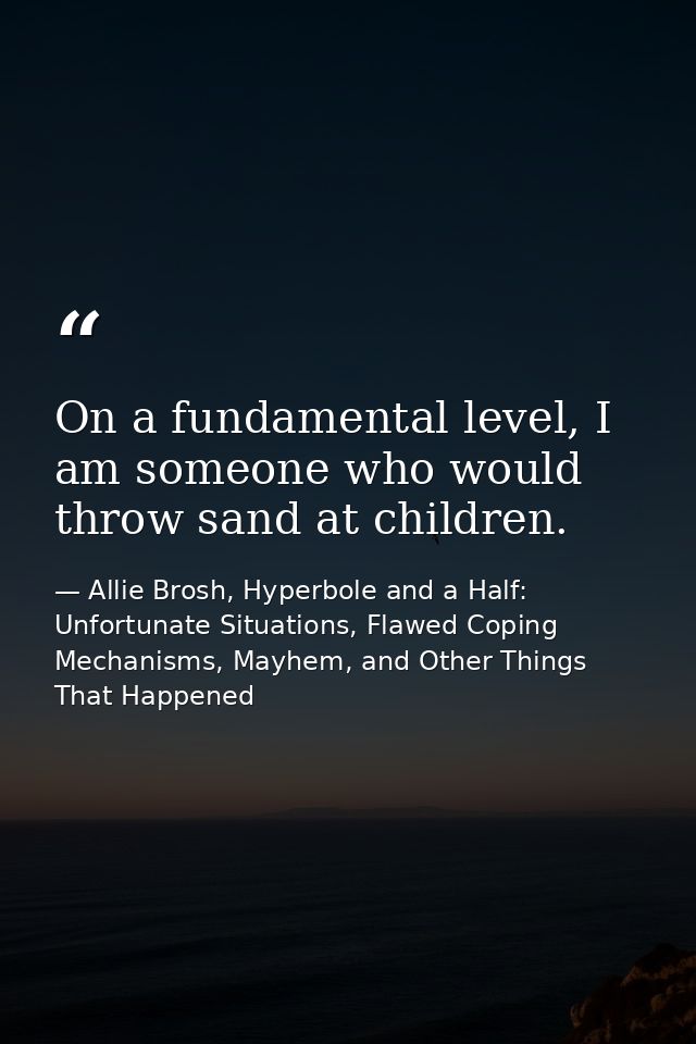 On a fundamental level, I am someone who would throw sand at children. — Allie Brosh, Hyperbole and a Half: Unfortunate Situations, Flawed Coping Mechanisms, Mayhem, and Other Things That Happened