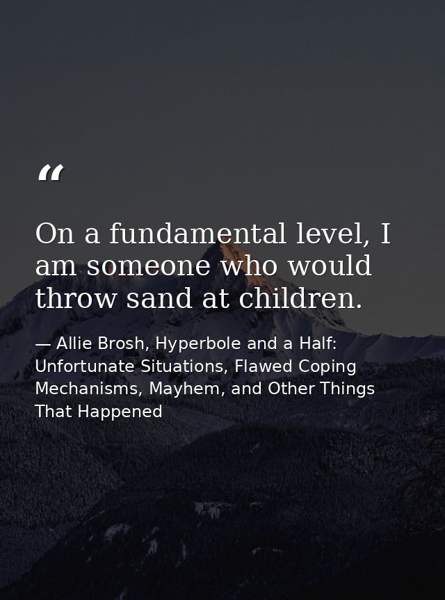 On a fundamental level, I am someone who would throw sand at children. — Allie Brosh, Hyperbole and a Half: Unfortunate Situations, Flawed Coping Mechanisms, Mayhem, and Other Things That Happened