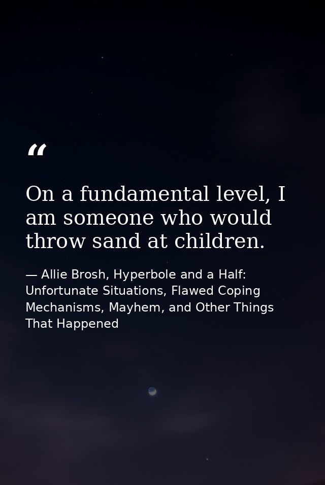 On a fundamental level, I am someone who would throw sand at children. — Allie Brosh, Hyperbole and a Half: Unfortunate Situations, Flawed Coping Mechanisms, Mayhem, and Other Things That Happened