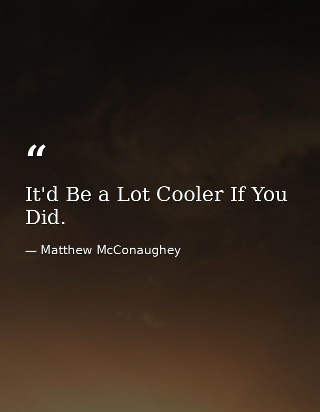 It'd Be a Lot Cooler If You Did. — Matthew McConaughey
