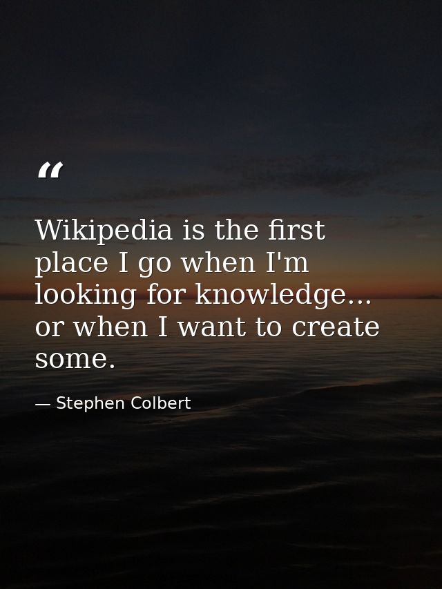 Wikipedia is the first place I go when I'm looking for knowledge... or when I want to create some. — Stephen Colbert