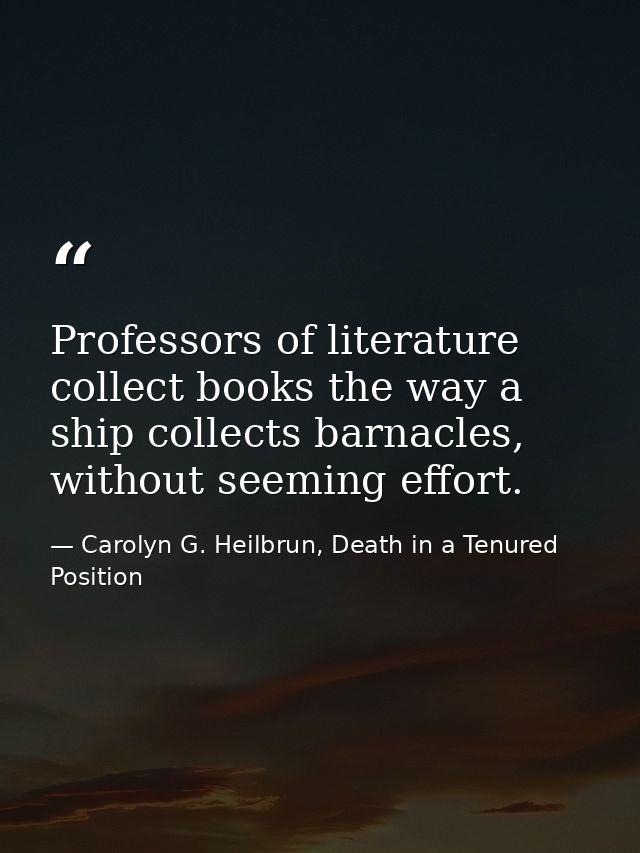 Professors of literature collect books the way a ship collects barnacles, without seeming effort. — Carolyn G. Heilbrun, Death in a Tenured Position