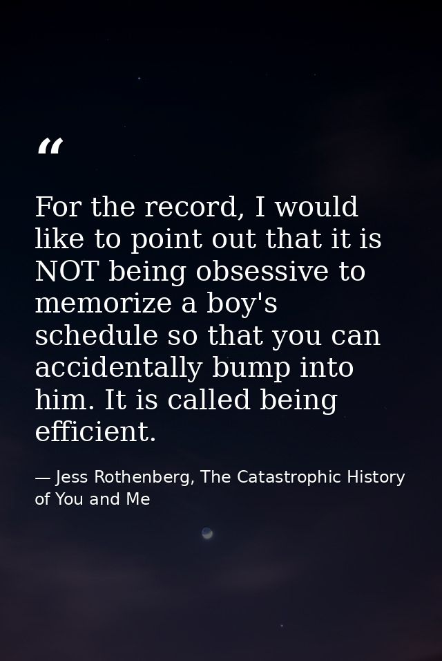 For the record, I would like to point out that it is NOT being obsessive to memorize a boy's schedule so that you can ac — Jess Rothenberg, The Catastrophic History of You and Me