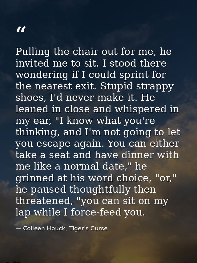 Pulling the chair out for me, he invited me to sit. I stood there wondering if I could sprint for the nearest exit. Stup — Colleen Houck, Tiger's Curse