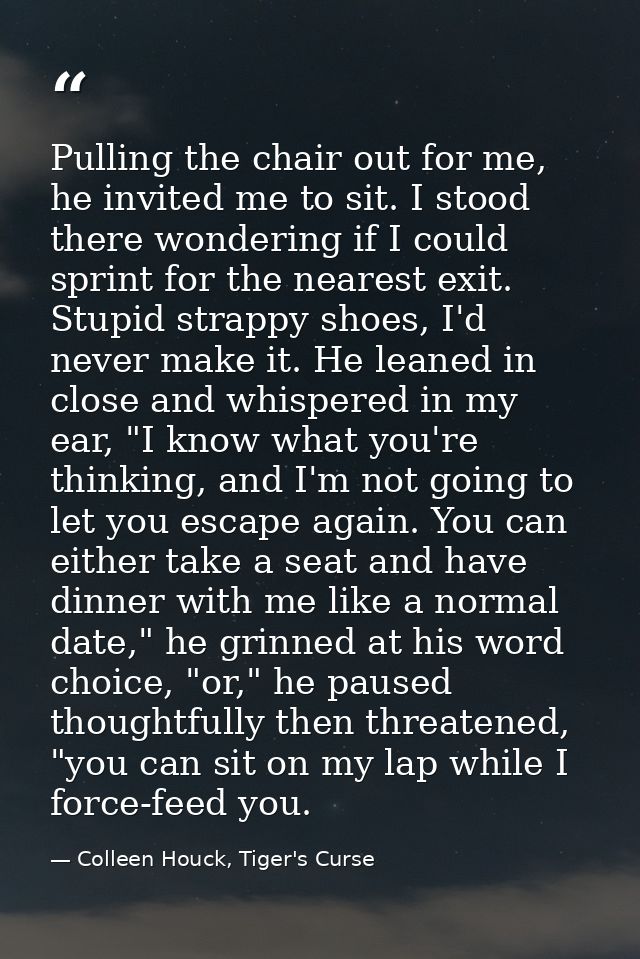 Pulling the chair out for me, he invited me to sit. I stood there wondering if I could sprint for the nearest exit. Stup — Colleen Houck, Tiger's Curse