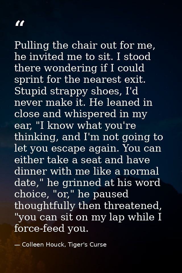 Pulling the chair out for me, he invited me to sit. I stood there wondering if I could sprint for the nearest exit. Stup — Colleen Houck, Tiger's Curse