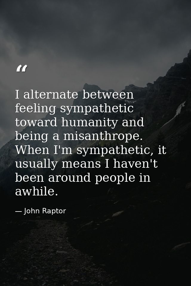 I alternate between feeling sympathetic toward humanity and being a misanthrope. When I'm sympathetic, it usually means  — John Raptor