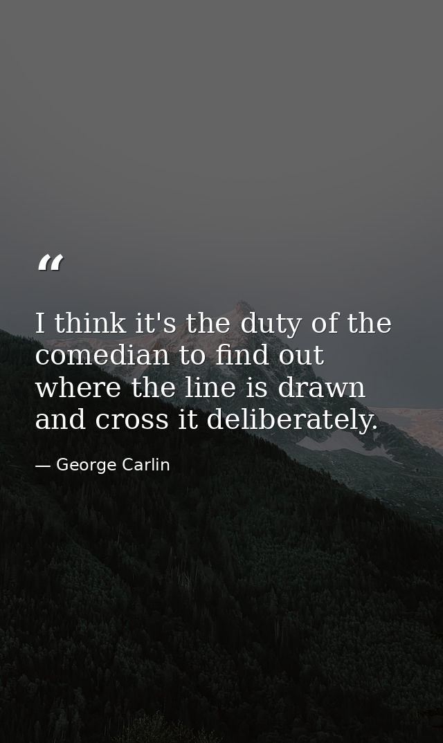 I think it's the duty of the comedian to find out where the line is drawn and cross it deliberately. — George Carlin