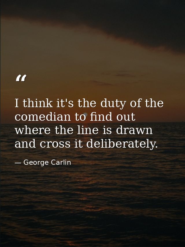 I think it's the duty of the comedian to find out where the line is drawn and cross it deliberately. — George Carlin