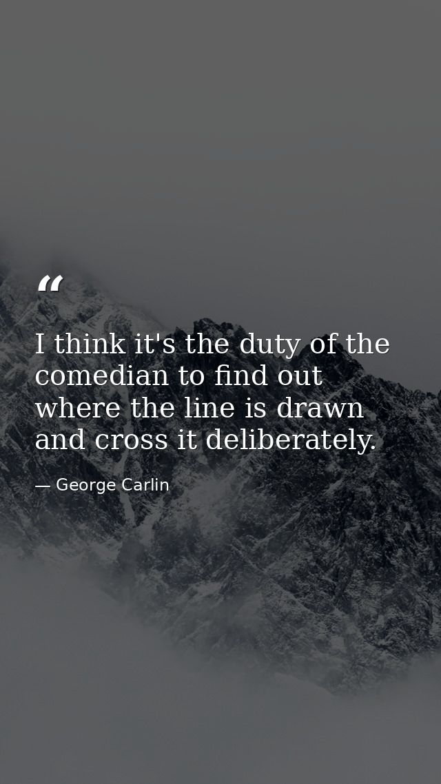 I think it's the duty of the comedian to find out where the line is drawn and cross it deliberately. — George Carlin