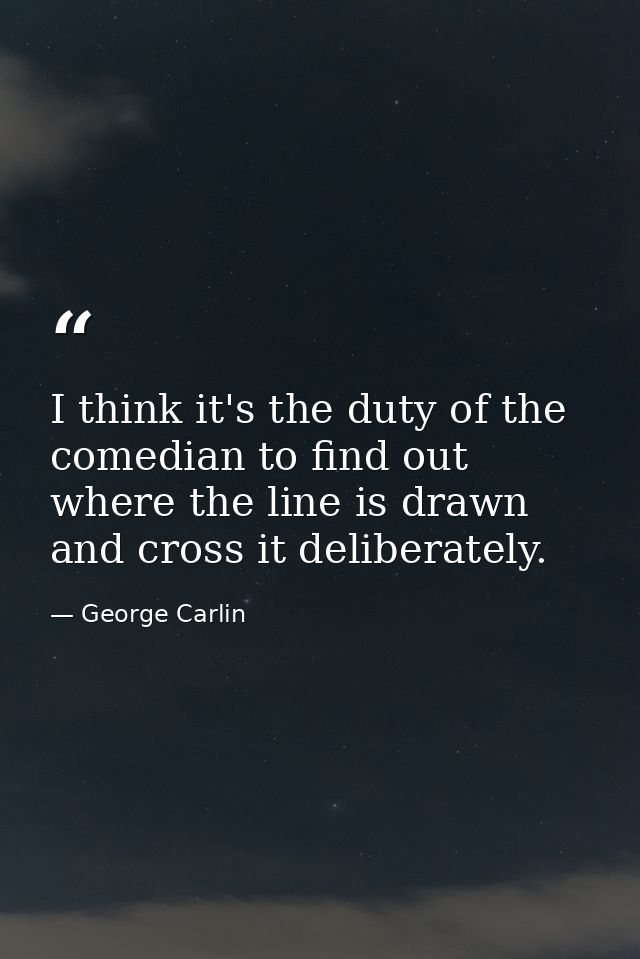 I think it's the duty of the comedian to find out where the line is drawn and cross it deliberately. — George Carlin