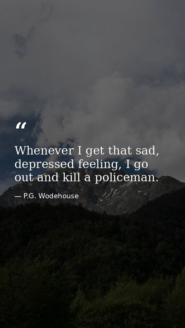 Whenever I get that sad, depressed feeling, I go out and kill a policeman. — P.G. Wodehouse