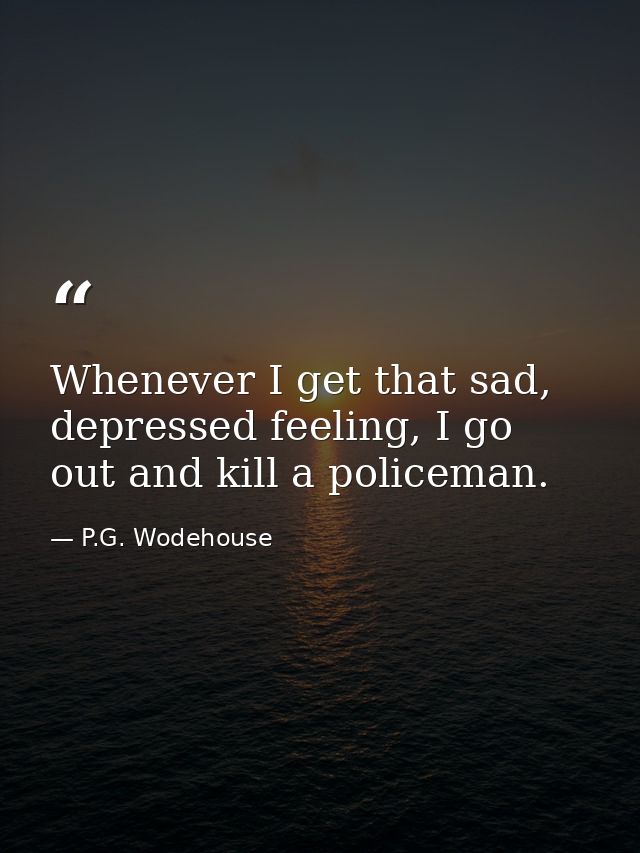 Whenever I get that sad, depressed feeling, I go out and kill a policeman. — P.G. Wodehouse