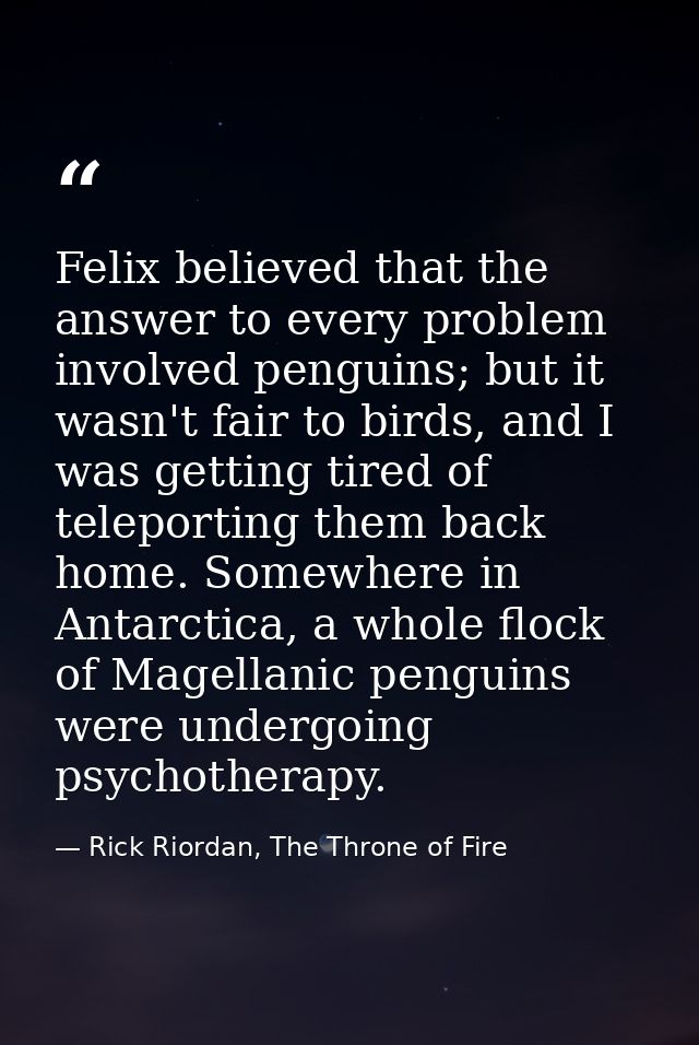 Felix believed that the answer to every problem involved penguins; but it wasn't fair to birds, and I was getting tired  — Rick Riordan, The Throne of Fire