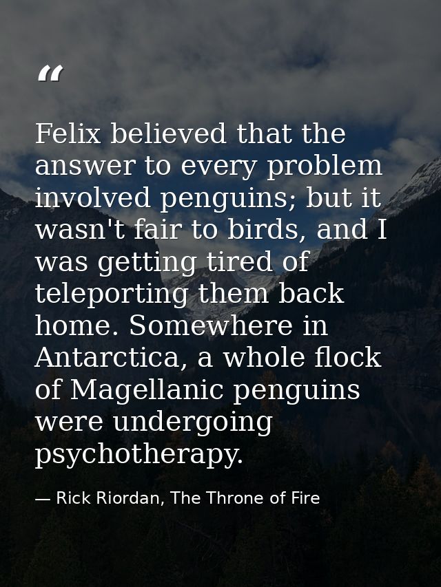 Felix believed that the answer to every problem involved penguins; but it wasn't fair to birds, and I was getting tired  — Rick Riordan, The Throne of Fire