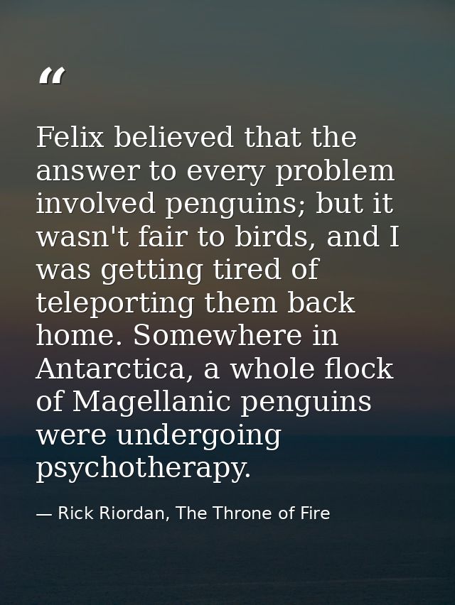 Felix believed that the answer to every problem involved penguins; but it wasn't fair to birds, and I was getting tired  — Rick Riordan, The Throne of Fire