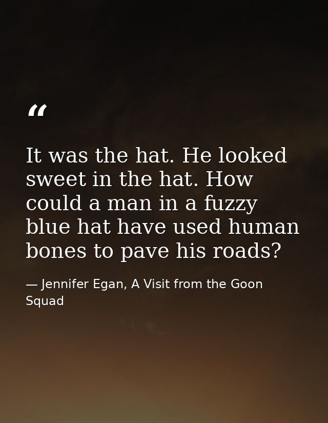 It was the hat. He looked sweet in the hat. How could a man in a fuzzy blue hat have used human bones to pave his roads? — Jennifer Egan, A Visit from the Goon Squad