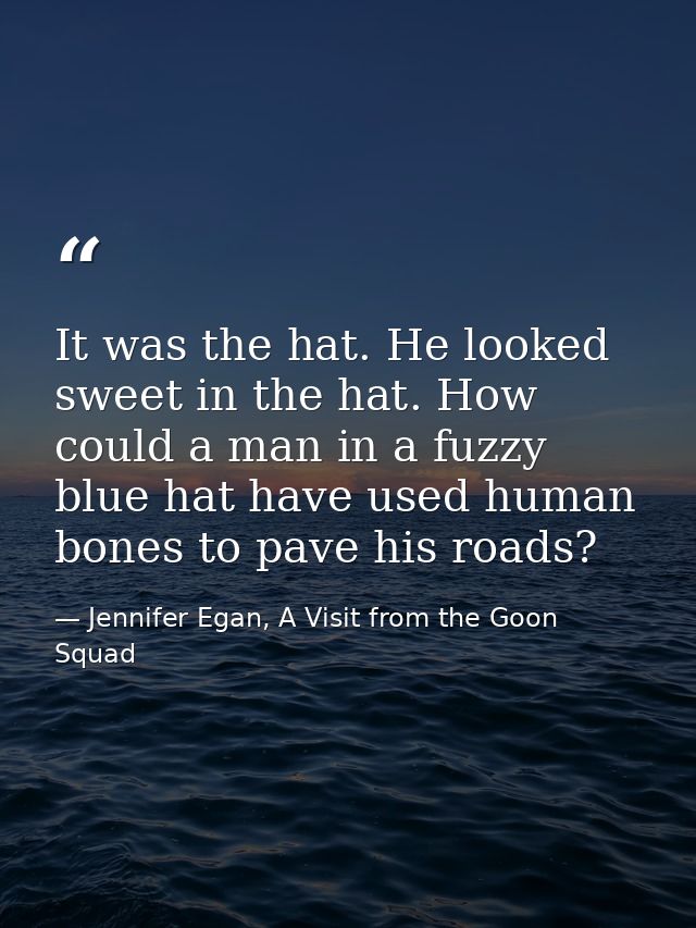 It was the hat. He looked sweet in the hat. How could a man in a fuzzy blue hat have used human bones to pave his roads? — Jennifer Egan, A Visit from the Goon Squad