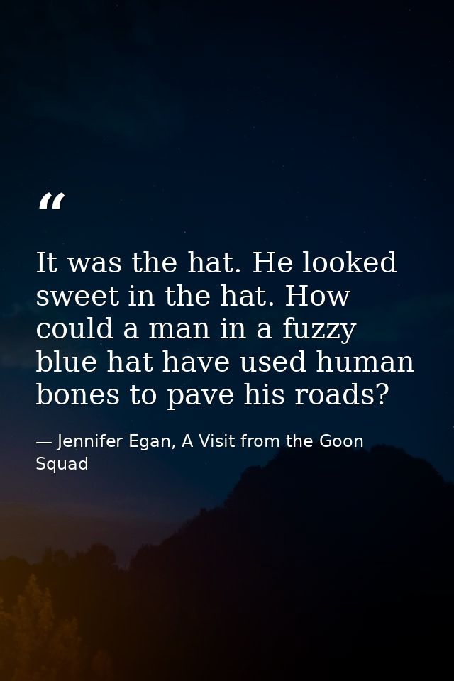 It was the hat. He looked sweet in the hat. How could a man in a fuzzy blue hat have used human bones to pave his roads? — Jennifer Egan, A Visit from the Goon Squad