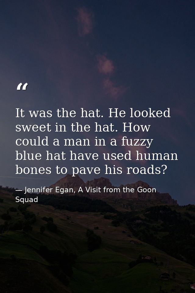 It was the hat. He looked sweet in the hat. How could a man in a fuzzy blue hat have used human bones to pave his roads? — Jennifer Egan, A Visit from the Goon Squad