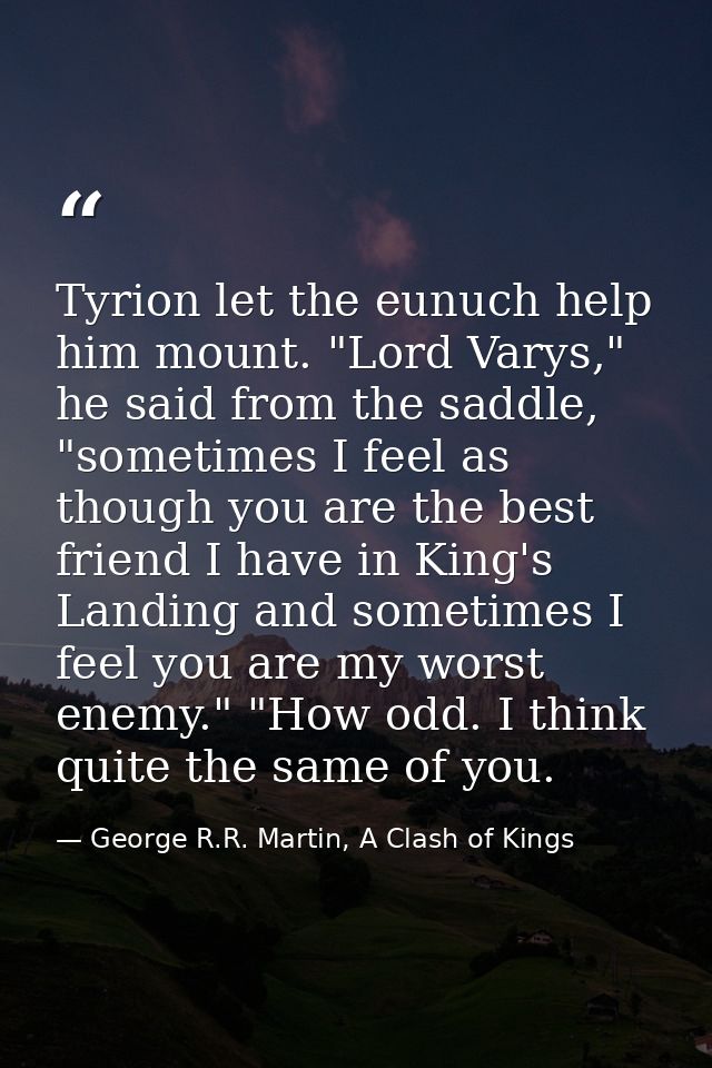 Tyrion let the eunuch help him mount. "Lord Varys," he said from the saddle, "sometimes I feel as though you are the bes — George R.R. Martin, A Clash of Kings