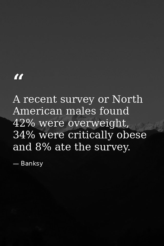 A recent survey or North American males found 42% were overweight, 34% were critically obese and 8% ate the survey. — Banksy