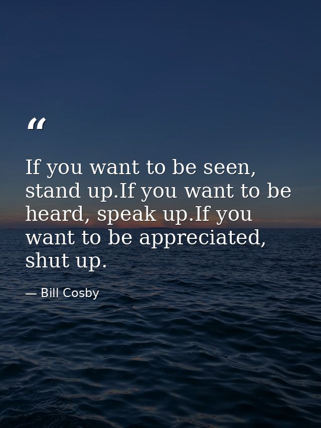 If you want to be seen, stand up.If you want to be heard, speak up.If you want to be appreciated, shut up. — Bill Cosby