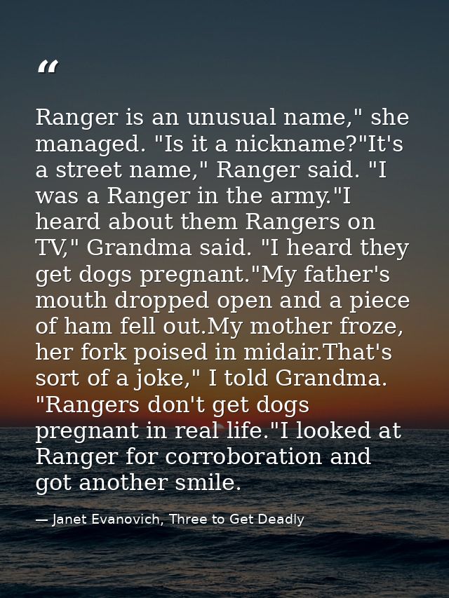Ranger is an unusual name," she managed. "Is it a nickname?"It's a street name," Ranger said. "I was a Ranger in the arm — Janet Evanovich, Three to Get Deadly