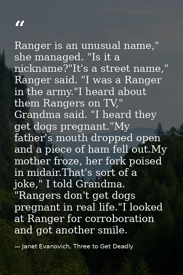 Ranger is an unusual name," she managed. "Is it a nickname?"It's a street name," Ranger said. "I was a Ranger in the arm — Janet Evanovich, Three to Get Deadly