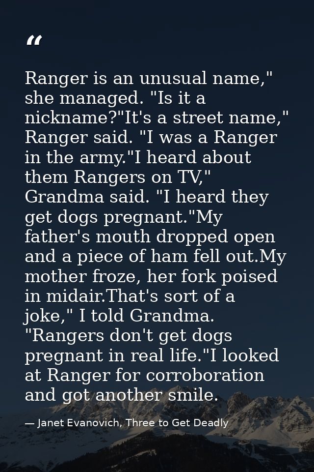 Ranger is an unusual name," she managed. "Is it a nickname?"It's a street name," Ranger said. "I was a Ranger in the arm — Janet Evanovich, Three to Get Deadly