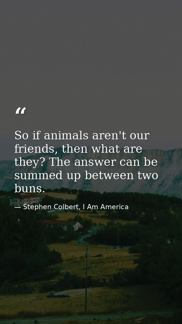 So if animals aren't our friends, then what are they? The answer can be summed up between two buns. — Stephen Colbert, I Am America