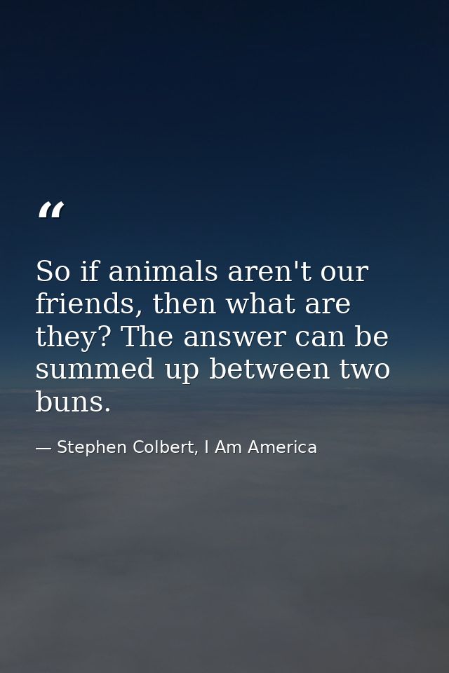 So if animals aren't our friends, then what are they? The answer can be summed up between two buns. — Stephen Colbert, I Am America