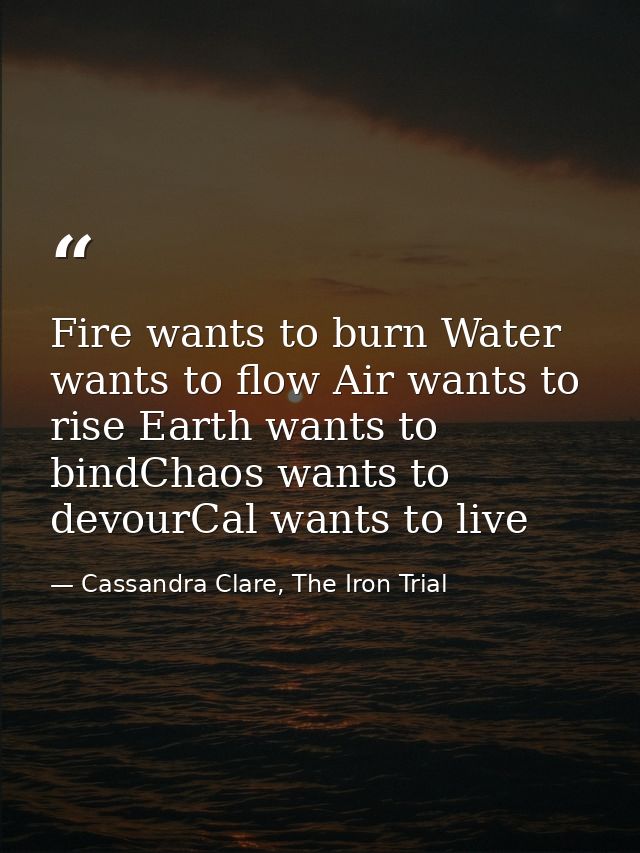 Fire wants to burn Water wants to flow Air wants to rise Earth wants to bindChaos wants to devourCal wants to live — Cassandra Clare, The Iron Trial
