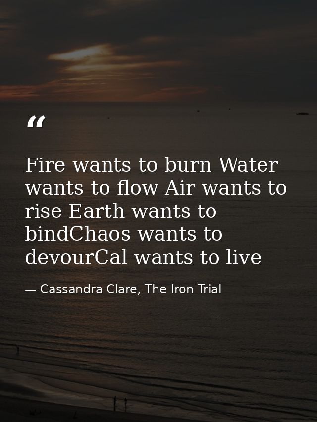 Fire wants to burn Water wants to flow Air wants to rise Earth wants to bindChaos wants to devourCal wants to live — Cassandra Clare, The Iron Trial