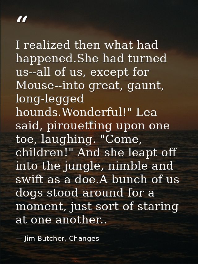 I realized then what had happened.She had turned us--all of us, except for Mouse--into great, gaunt, long-legged hounds. — Jim Butcher, Changes