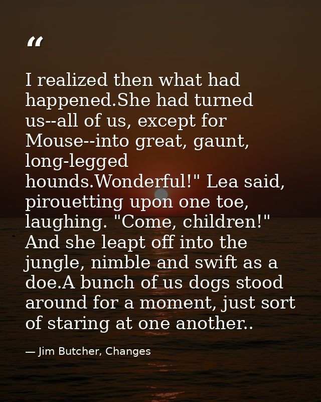 I realized then what had happened.She had turned us--all of us, except for Mouse--into great, gaunt, long-legged hounds. — Jim Butcher, Changes