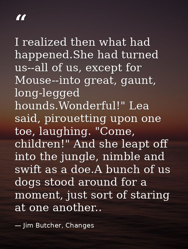 I realized then what had happened.She had turned us--all of us, except for Mouse--into great, gaunt, long-legged hounds. — Jim Butcher, Changes