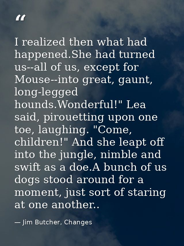 I realized then what had happened.She had turned us--all of us, except for Mouse--into great, gaunt, long-legged hounds. — Jim Butcher, Changes