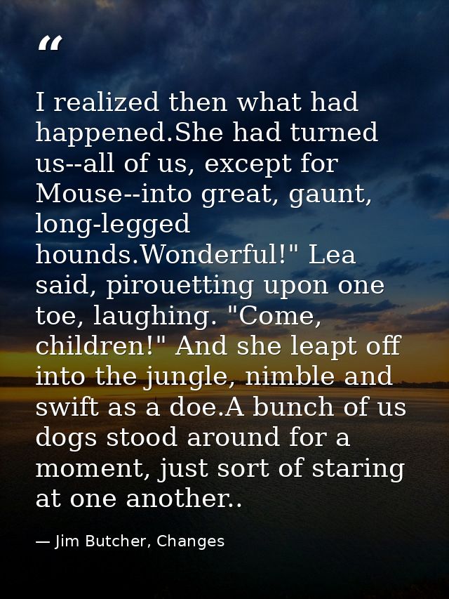 I realized then what had happened.She had turned us--all of us, except for Mouse--into great, gaunt, long-legged hounds. — Jim Butcher, Changes