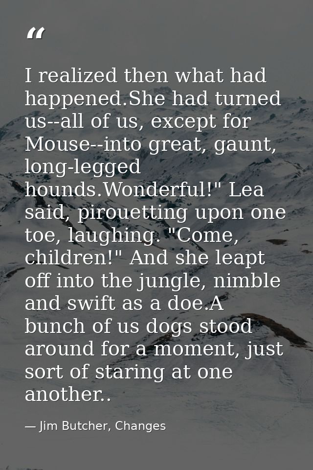 I realized then what had happened.She had turned us--all of us, except for Mouse--into great, gaunt, long-legged hounds. — Jim Butcher, Changes