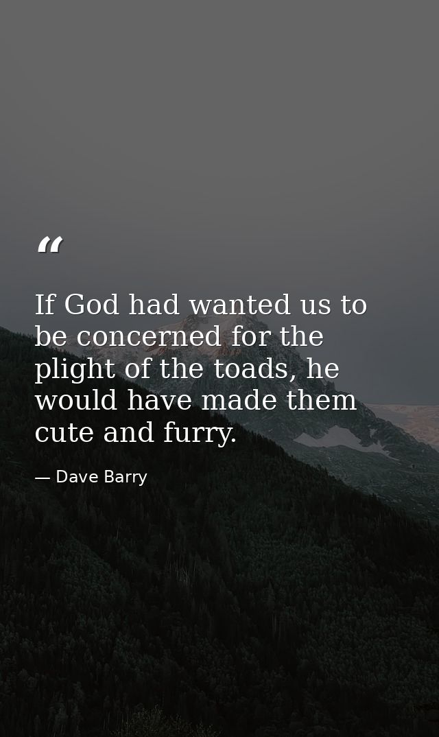 If God had wanted us to be concerned for the plight of the toads, he would have made them cute and furry. — Dave Barry