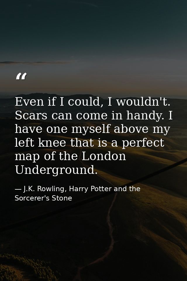 Even if I could, I wouldn't. Scars can come in handy. I have one myself above my left knee that is a perfect map of the  — J.K. Rowling, Harry Potter and the Sorcerer's Stone