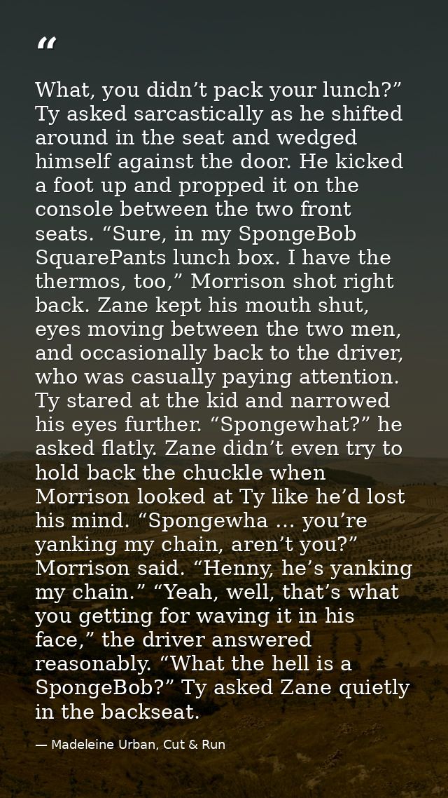 What, you didn’t pack your lunch?” Ty asked sarcastically as he shifted around in the seat and wedged himself against th — Madeleine Urban, Cut & Run