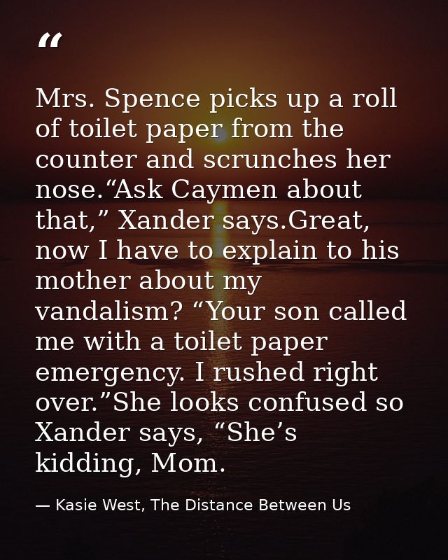 Mrs. Spence picks up a roll of toilet paper from the counter and scrunches her nose.“Ask Caymen about that,” Xander says — Kasie West, The Distance Between Us
