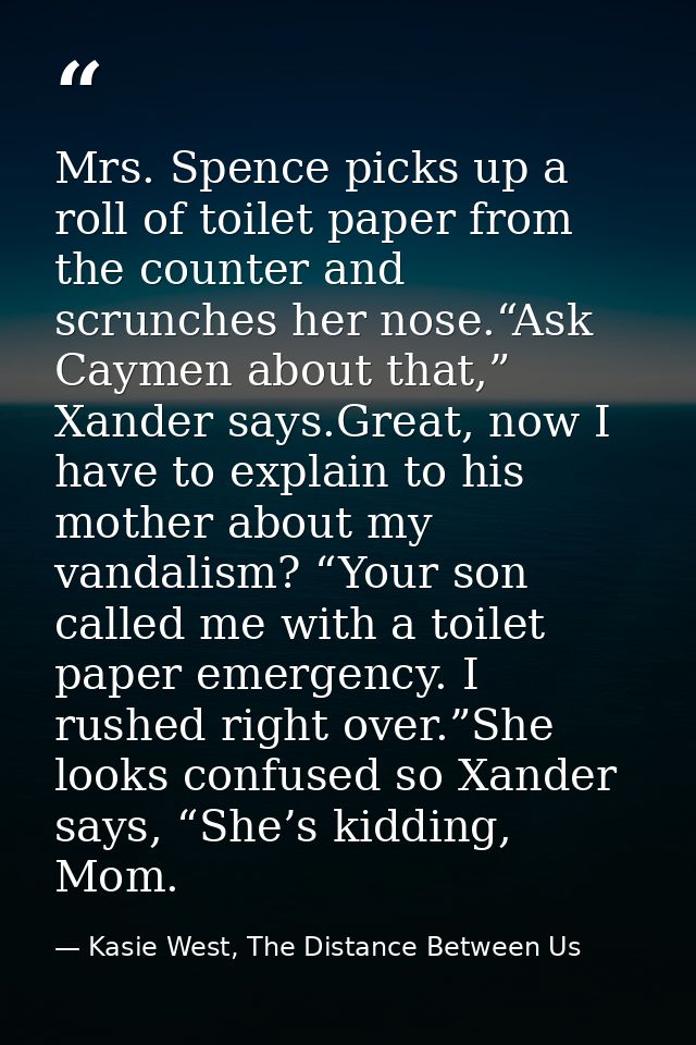 Mrs. Spence picks up a roll of toilet paper from the counter and scrunches her nose.“Ask Caymen about that,” Xander says — Kasie West, The Distance Between Us