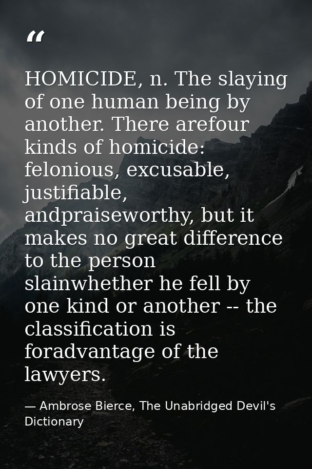 HOMICIDE, n. The slaying of one human being by another. There arefour kinds of homicide: felonious, excusable, justifiab — Ambrose Bierce, The Unabridged Devil's Dictionary